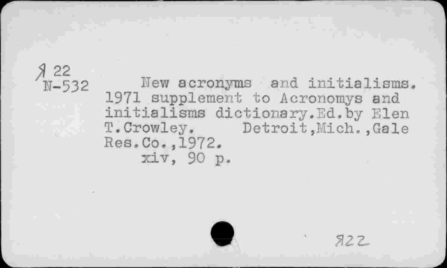 ﻿22 N-532
New acronyms and initialisms. 1971 supplement to Acronomys and initialisms dictionary.Ed.by Elen T.Crowley. Detroit,Mich.,Gale Res.Co.,1972.
xiv, 90 p.